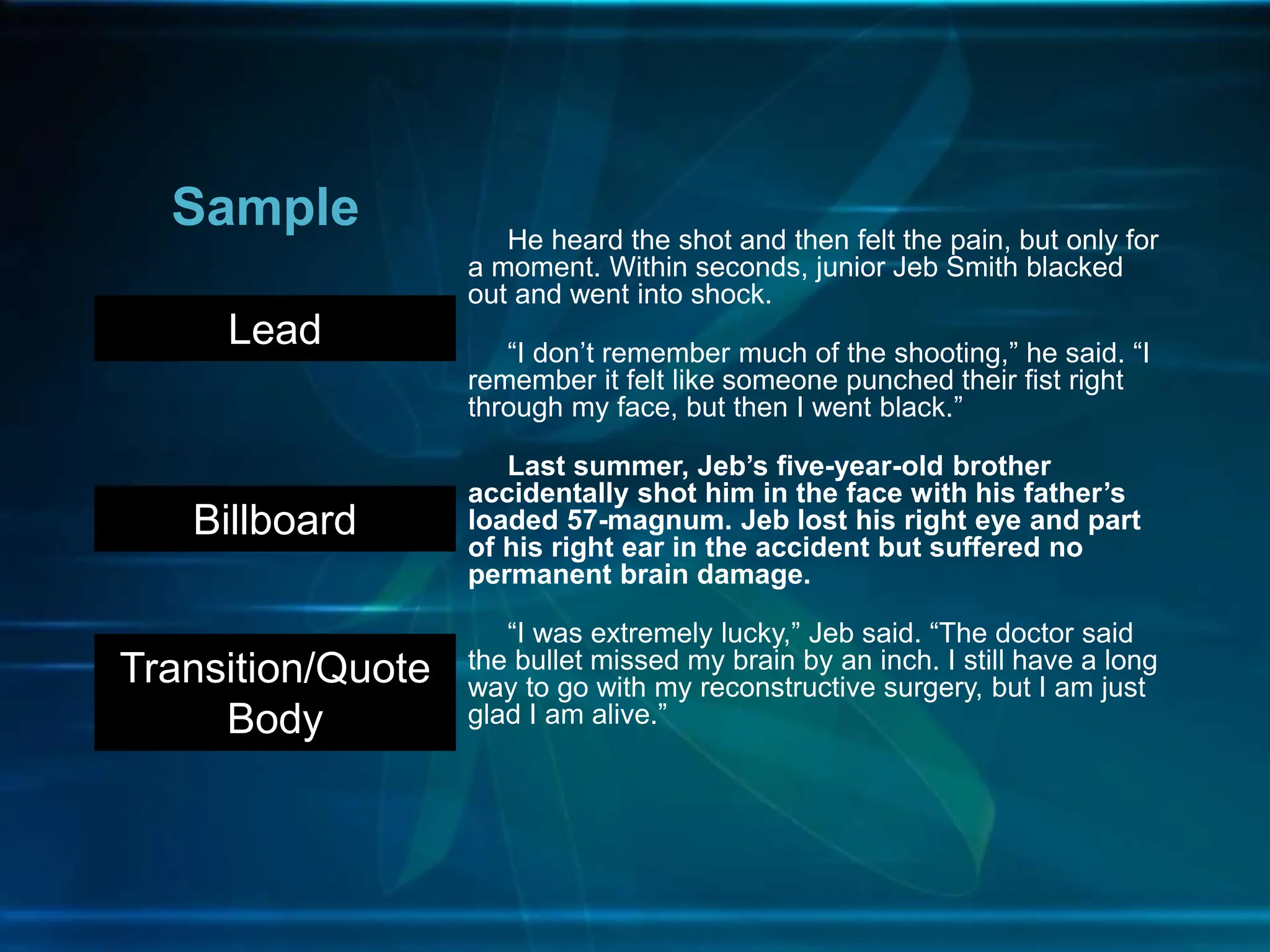He heard the shot and then felt the pain, but only for
a moment. Within seconds, junior Jeb Smith blacked
out and went into shock.
“I don’t remember much of the shooting,” he said. “I
remember it felt like someone punched their fist right
through my face, but then I went black.”
Last summer, Jeb’s five-year-old brother
accidentally shot him in the face with his father’s
loaded 57-magnum. Jeb lost his right eye and part
of his right ear in the accident but suffered no
permanent brain damage.
“I was extremely lucky,” Jeb said. “The doctor said
the bullet missed my brain by an inch. I still have a long
way to go with my reconstructive surgery, but I am just
glad I am alive.”
Sample
Lead
Billboard
Transition/Quote
Body
 