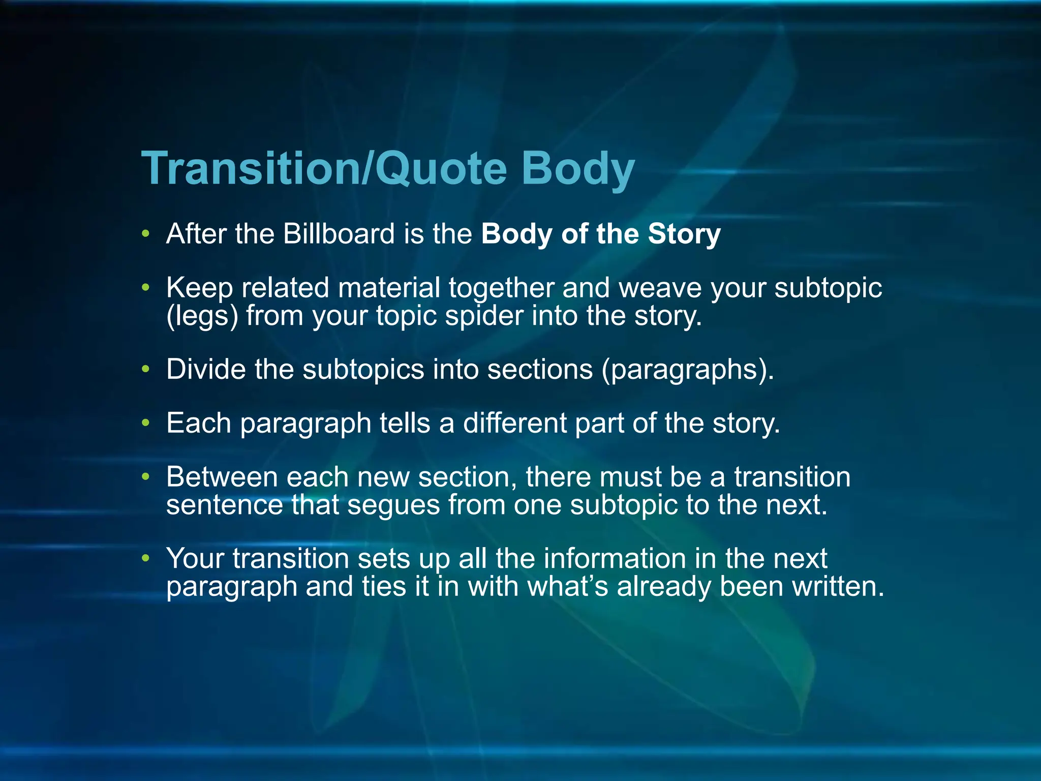 • After the Billboard is the Body of the Story
• Keep related material together and weave your subtopic
(legs) from your topic spider into the story.
• Divide the subtopics into sections (paragraphs).
• Each paragraph tells a different part of the story.
• Between each new section, there must be a transition
sentence that segues from one subtopic to the next.
• Your transition sets up all the information in the next
paragraph and ties it in with what’s already been written.
Transition/Quote Body
 
