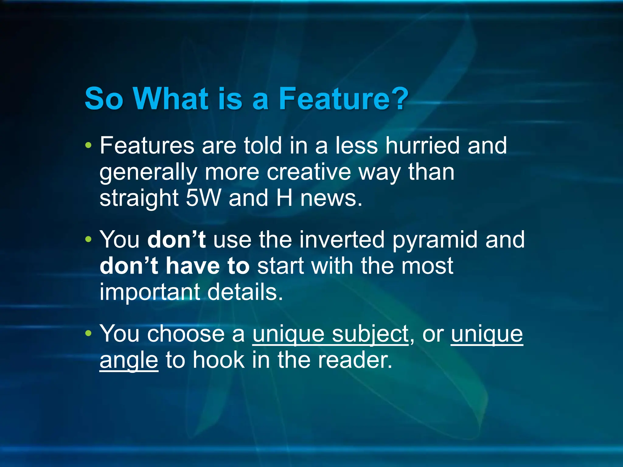 • Features are told in a less hurried and
generally more creative way than
straight 5W and H news.
• You don’t use the inverted pyramid and
don’t have to start with the most
important details.
• You choose a unique subject, or unique
angle to hook in the reader.
So What is a Feature?
 