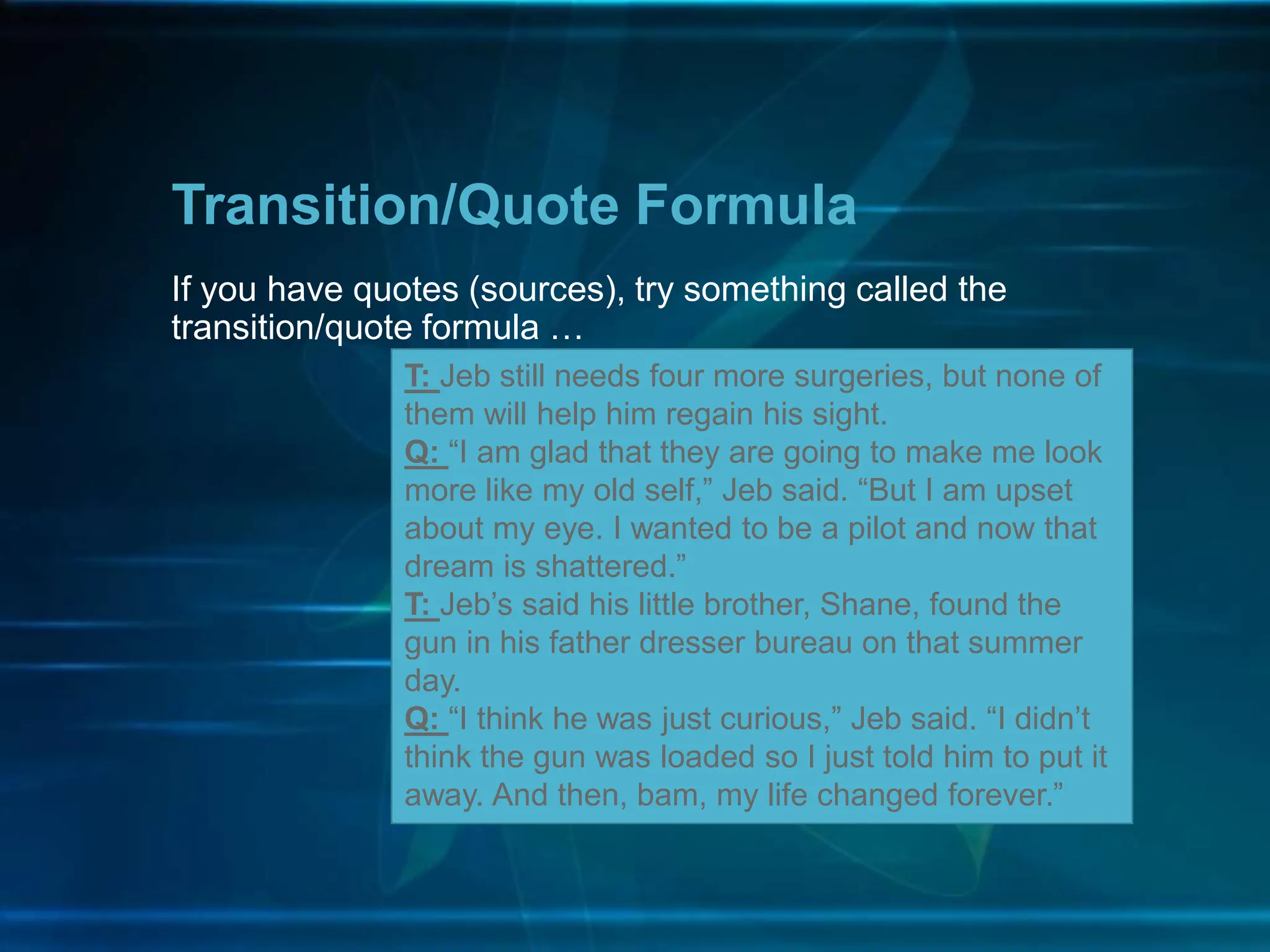 If you have quotes (sources), try something called the
transition/quote formula …
Transition/Quote Formula
T: Jeb still needs four more surgeries, but none of
them will help him regain his sight.
Q: “I am glad that they are going to make me look
more like my old self,” Jeb said. “But I am upset
about my eye. I wanted to be a pilot and now that
dream is shattered.”
T: Jeb’s said his little brother, Shane, found the
gun in his father dresser bureau on that summer
day.
Q: “I think he was just curious,” Jeb said. “I didn’t
think the gun was loaded so I just told him to put it
away. And then, bam, my life changed forever.”
 