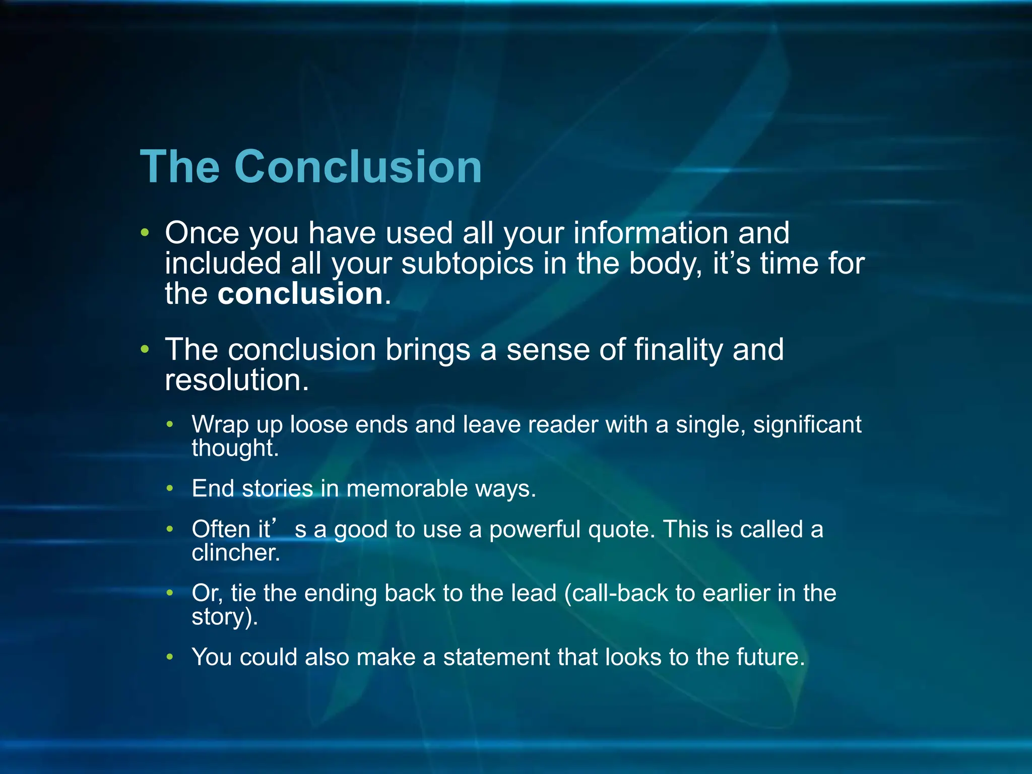 • Once you have used all your information and
included all your subtopics in the body, it’s time for
the conclusion.
• The conclusion brings a sense of finality and
resolution.
• Wrap up loose ends and leave reader with a single, significant
thought.
• End stories in memorable ways.
• Often it’s a good to use a powerful quote. This is called a
clincher.
• Or, tie the ending back to the lead (call-back to earlier in the
story).
• You could also make a statement that looks to the future.
The Conclusion
 