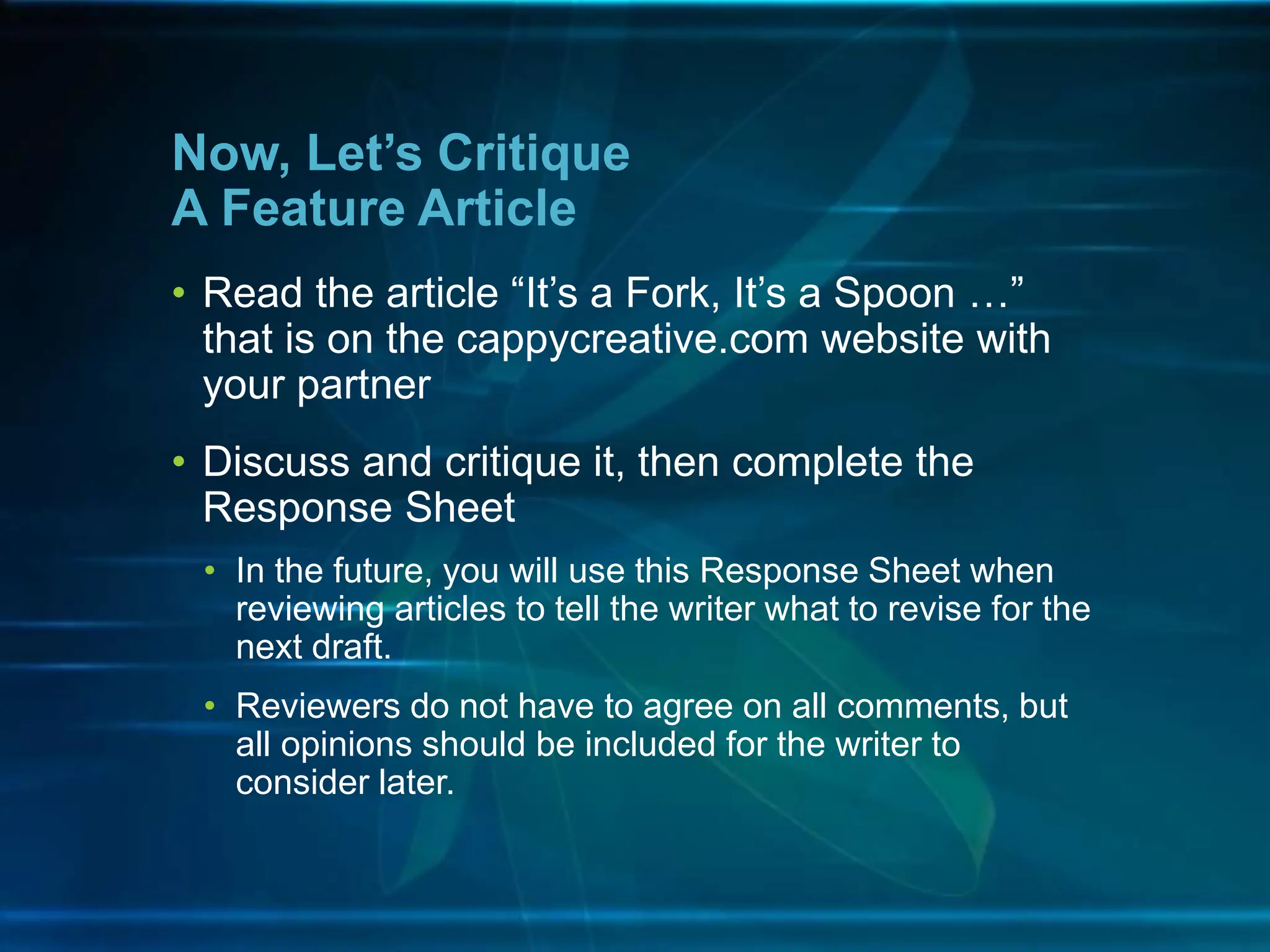 • Read the article “It’s a Fork, It’s a Spoon …”
that is on the cappycreative.com website with
your partner
• Discuss and critique it, then complete the
Response Sheet
• In the future, you will use this Response Sheet when
reviewing articles to tell the writer what to revise for the
next draft.
• Reviewers do not have to agree on all comments, but
all opinions should be included for the writer to
consider later.
Now, Let’s Critique
A Feature Article
 