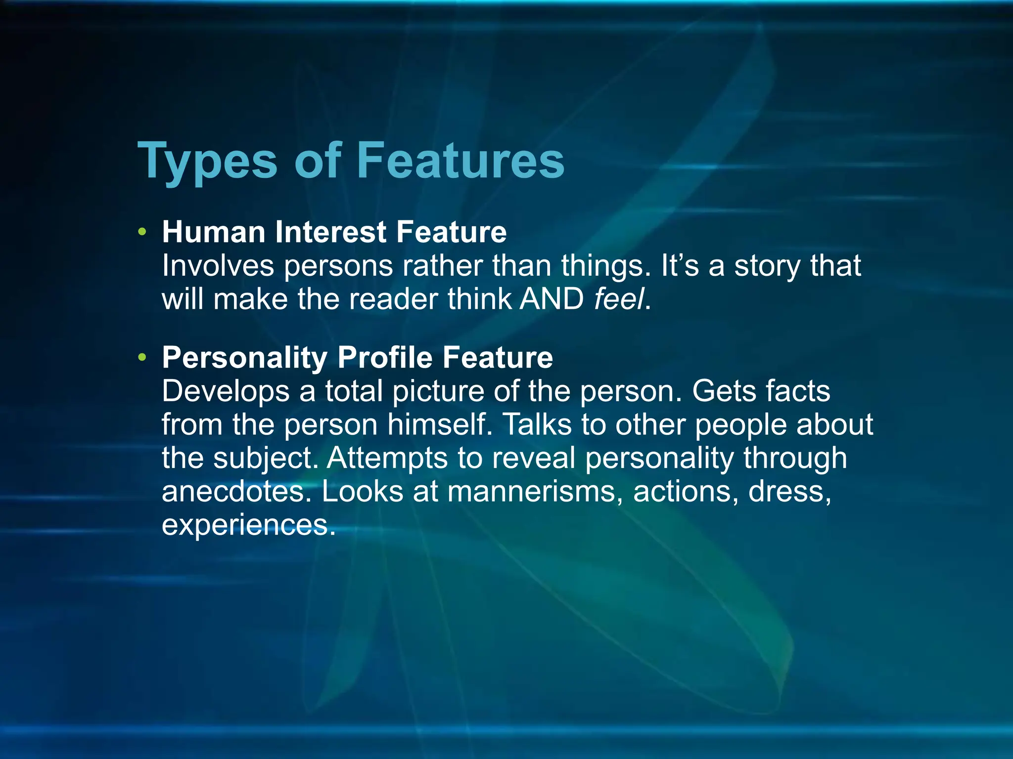 • Human Interest Feature
Involves persons rather than things. It’s a story that
will make the reader think AND feel.
• Personality Profile Feature
Develops a total picture of the person. Gets facts
from the person himself. Talks to other people about
the subject. Attempts to reveal personality through
anecdotes. Looks at mannerisms, actions, dress,
experiences.
Types of Features
 
