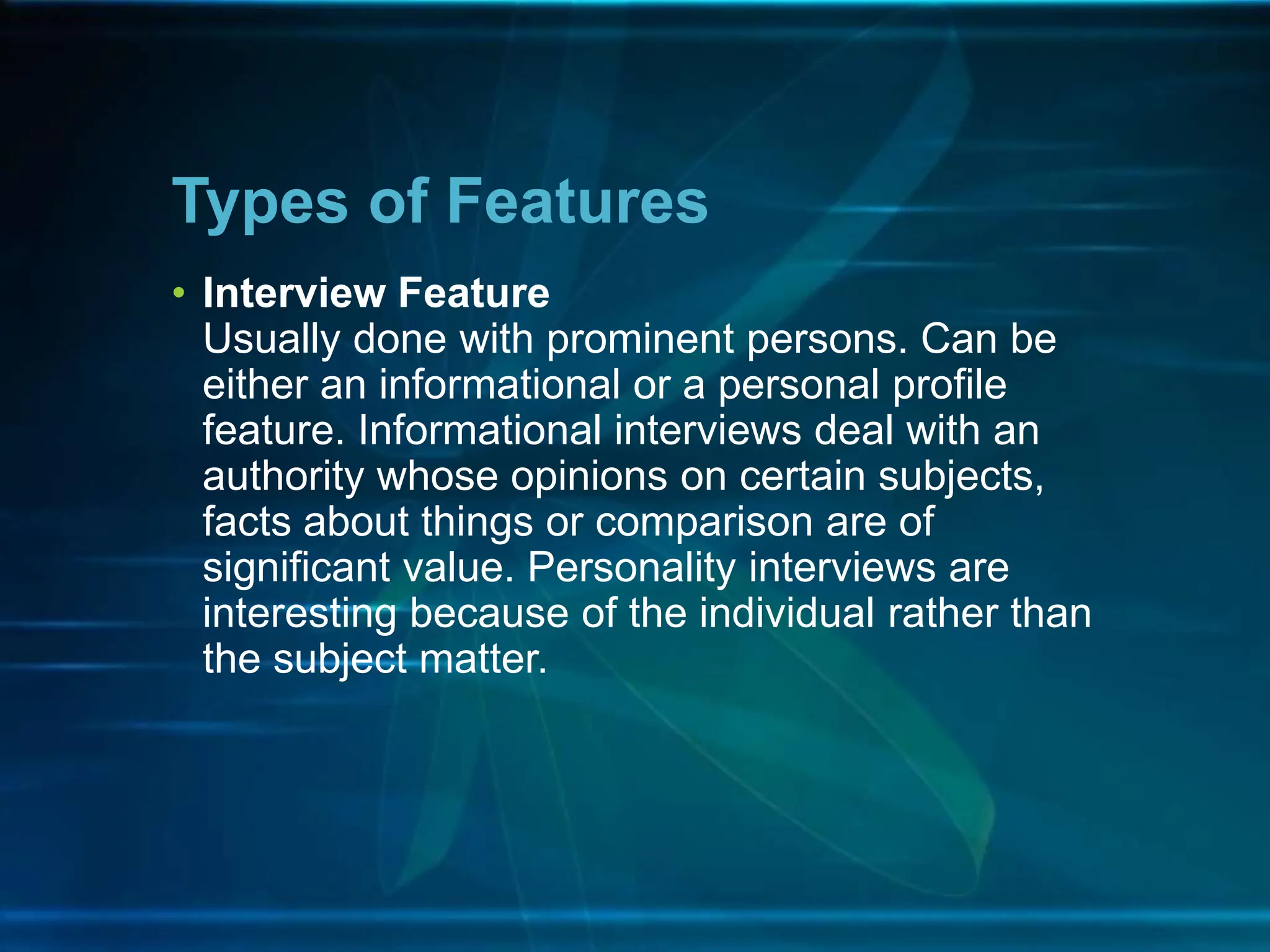 • Interview Feature
Usually done with prominent persons. Can be
either an informational or a personal profile
feature. Informational interviews deal with an
authority whose opinions on certain subjects,
facts about things or comparison are of
significant value. Personality interviews are
interesting because of the individual rather than
the subject matter.
Types of Features
 