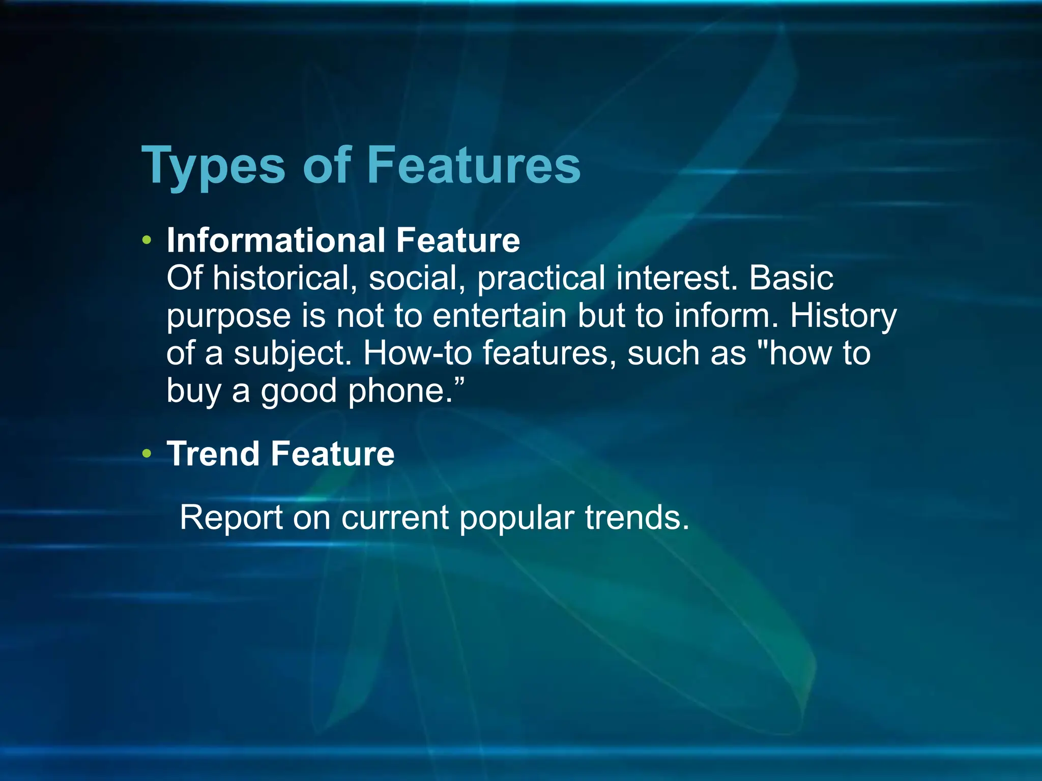• Informational Feature
Of historical, social, practical interest. Basic
purpose is not to entertain but to inform. History
of a subject. How-to features, such as "how to
buy a good phone.”
• Trend Feature
Report on current popular trends.
Types of Features
 
