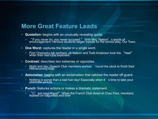 • Quotation: begins with an unusually revealing quote.
• “If you never try, you never succeed.” With Mrs. Nelson’s words of
encouragement, nervous students began tryouts for the school play, Our Town.
• One Word: captures the reader in a single word.
• Fire! Chemistry lab partners Jill Nelson and Todd Anderson took the “heat”
when their test tube exploded.
• Contrast: describes two extremes or opposites.
• Night and day. Speech Club members worked ‘round the clock to finish their
Homecoming float.
• Astonisher: begins with an exclamation that catches the reader off guard.
• Nothing is worse than a bad hair day! Especially when it’s time to take your
yearbook picture.
• Punch: features actions or makes a dramatic statement.
• “C’est magnifique!”When the French Club dined at Chez Paul, members
feasted on baguettes and brie!
More Great Feature Leads
 