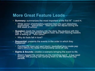 • Summary: summarizes the most important of the five W’s and H.
• While senior cheerleaders watched from the gym bleachers,
sophomore “wanna-bes” tried out for the squad during the
first week of school.
• Question: leads the readers into the story. Be cautious with this
one. It’s the most abused feature lead, too often leaving readers
with a feeling of “who cares?”
• Why do fools fall in love?
• Sequential: presents the events in the order in which they
happened.
• Painting the town red (and black), basketball fans create pep
signs before the State Championship send-off rally.
• Sights & Sounds: creates a scenario bringing the event to life.
• Steam fogged the windows as the marching band’s bus sped
through the pouring rain carrying them to the Memorial Day
parade.
More Great Feature Leads
 