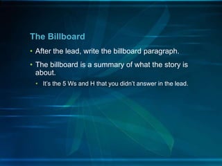 • After the lead, write the billboard paragraph.
• The billboard is a summary of what the story is
about.
• It’s the 5 Ws and H that you didn’t answer in the lead.
The Billboard
 