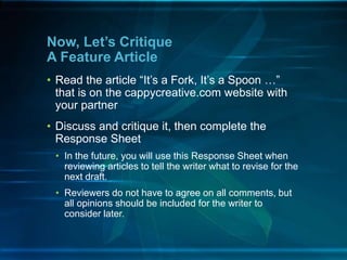 • Read the article “It’s a Fork, It’s a Spoon …”
that is on the cappycreative.com website with
your partner
• Discuss and critique it, then complete the
Response Sheet
• In the future, you will use this Response Sheet when
reviewing articles to tell the writer what to revise for the
next draft.
• Reviewers do not have to agree on all comments, but
all opinions should be included for the writer to
consider later.
Now, Let’s Critique
A Feature Article
 