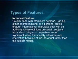 • Interview Feature
Usually done with prominent persons. Can be
either an informational or a personal profile
feature. Informational interviews deal with an
authority whose opinions on certain subjects,
facts about things or comparison are of
significant value. Personality interviews are
interesting because of the individual rather than
the subject matter.
Types of Features
 