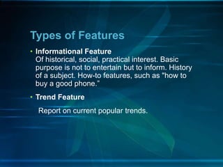 • Informational Feature
Of historical, social, practical interest. Basic
purpose is not to entertain but to inform. History
of a subject. How-to features, such as "how to
buy a good phone.”
• Trend Feature
Report on current popular trends.
Types of Features
 