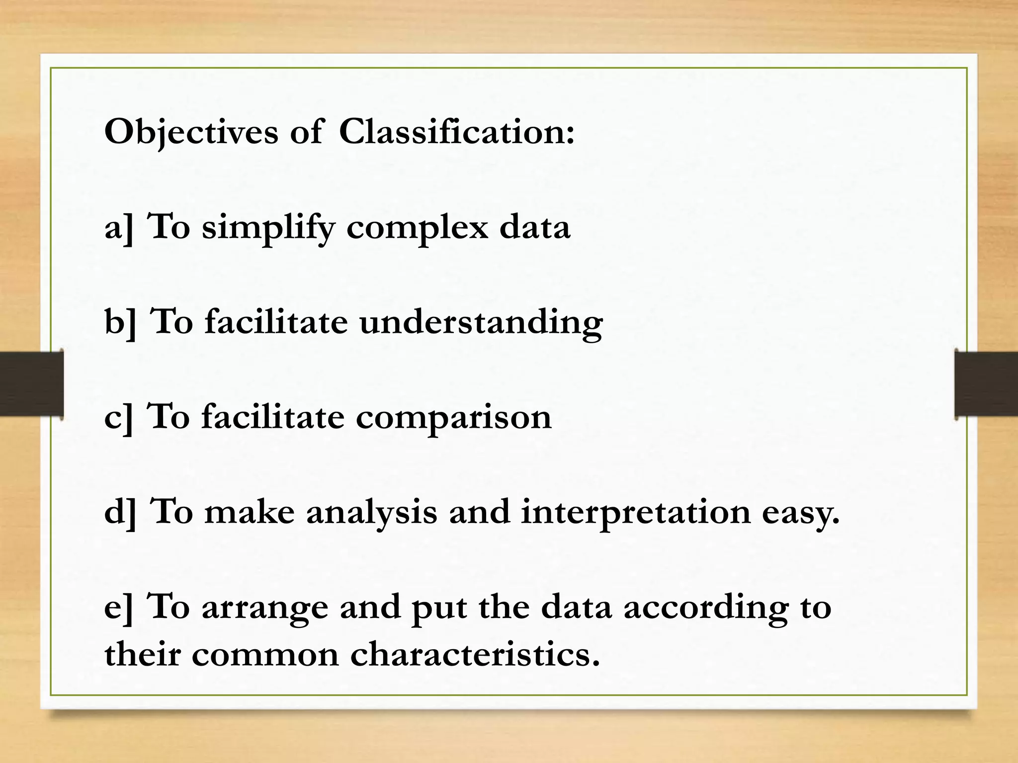 Objectives of Classification:
a] To simplify complex data
b] To facilitate understanding
c] To facilitate comparison
d] To make analysis and interpretation easy.
e] To arrange and put the data according to
their common characteristics.
 