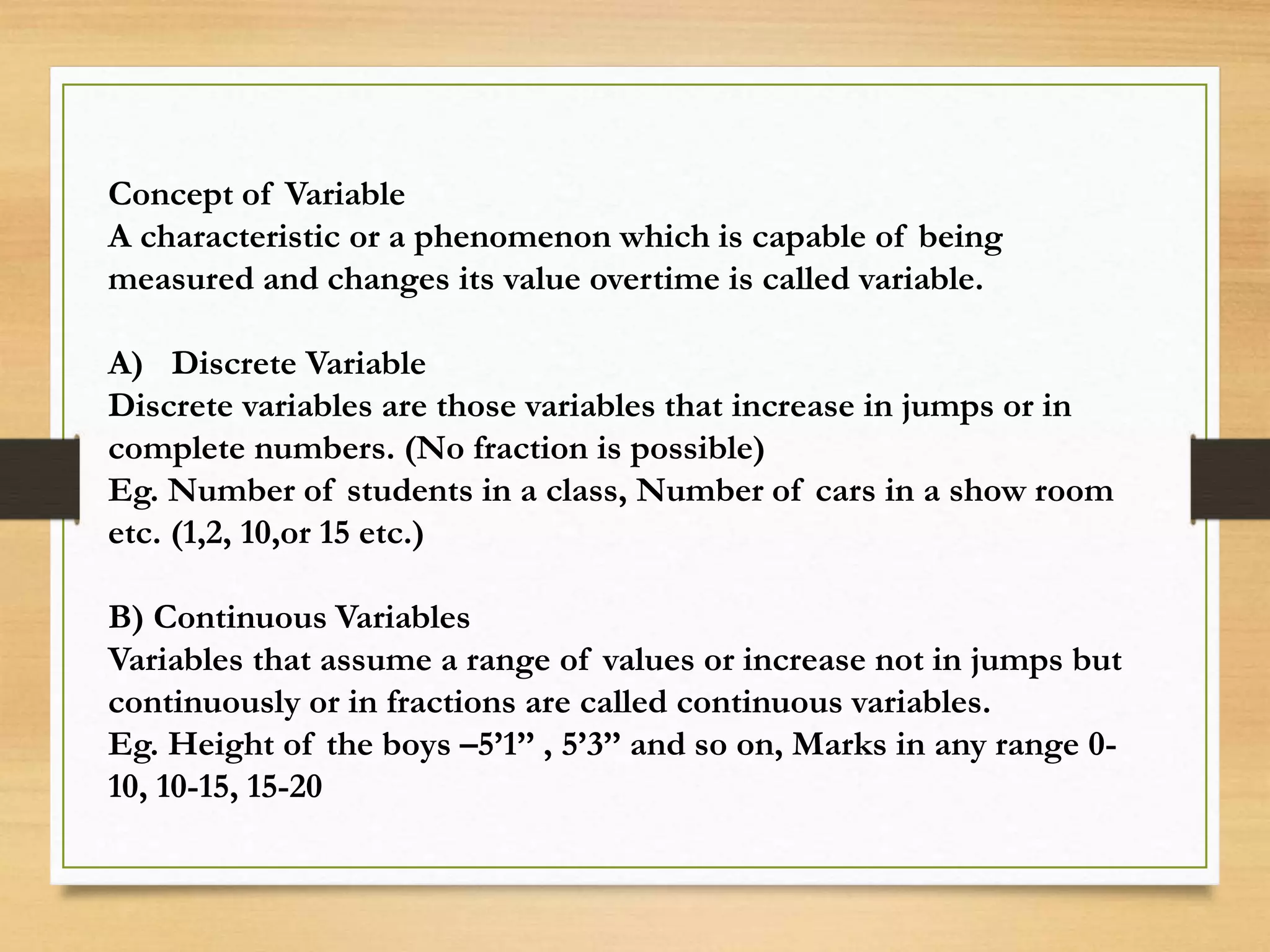 Concept of Variable
A characteristic or a phenomenon which is capable of being
measured and changes its value overtime is called variable.
A) Discrete Variable
Discrete variables are those variables that increase in jumps or in
complete numbers. (No fraction is possible)
Eg. Number of students in a class, Number of cars in a show room
etc. (1,2, 10,or 15 etc.)
B) Continuous Variables
Variables that assume a range of values or increase not in jumps but
continuously or in fractions are called continuous variables.
Eg. Height of the boys –5’1’’ , 5’3’’ and so on, Marks in any range 0-
10, 10-15, 15-20
 