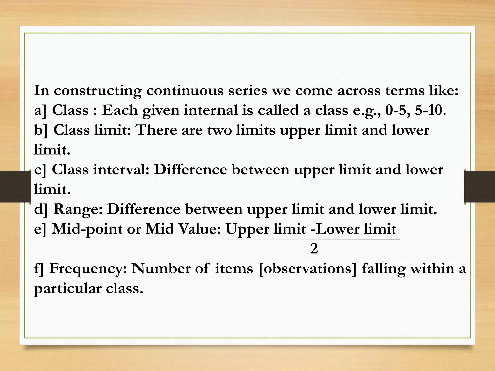In constructing continuous series we come across terms like:
a] Class : Each given internal is called a class e.g., 0-5, 5-10.
b] Class limit: There are two limits upper limit and lower
limit.
c] Class interval: Difference between upper limit and lower
limit.
d] Range: Difference between upper limit and lower limit.
e] Mid-point or Mid Value: Upper limit -Lower limit
2
f] Frequency: Number of items [observations] falling within a
particular class.
 