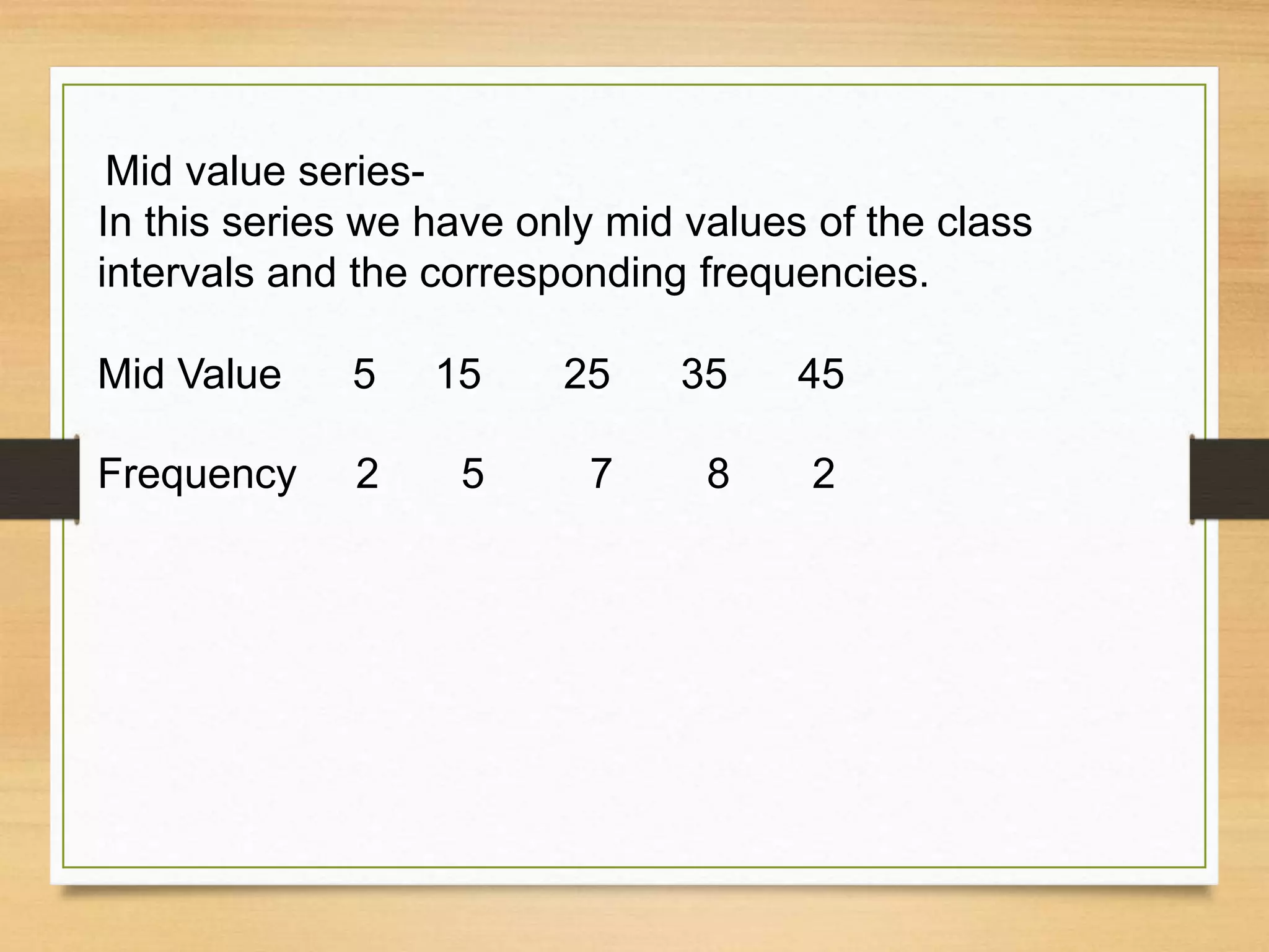 Mid value series-
In this series we have only mid values of the class
intervals and the corresponding frequencies.
Mid Value 5 15 25 35 45
Frequency 2 5 7 8 2
 