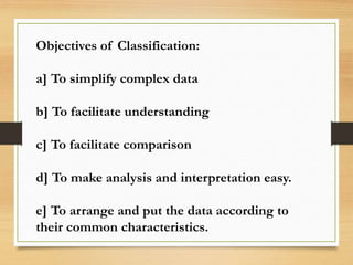 Objectives of Classification:
a] To simplify complex data
b] To facilitate understanding
c] To facilitate comparison
d] To make analysis and interpretation easy.
e] To arrange and put the data according to
their common characteristics.
 