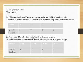 2) Frequency Series
Two types-
1. Discrete Series or Frequency Array (tally bars). No class interval-
A series is called discrete if the variable can take only some particular values.
2. Frequency Distribution (tally bars) with class interval-
A series is called continuous if it can take any value in a given range.
Marks 11 12 13 14
No. of
Students
5 7 9 3
Marks 0-10 10-20 20-30 30-40
No. of
Students
5 7 9 3
 