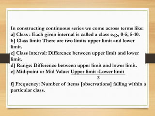 In constructing continuous series we come across terms like:
a] Class : Each given internal is called a class e.g., 0-5, 5-10.
b] Class limit: There are two limits upper limit and lower
limit.
c] Class interval: Difference between upper limit and lower
limit.
d] Range: Difference between upper limit and lower limit.
e] Mid-point or Mid Value: Upper limit -Lower limit
2
f] Frequency: Number of items [observations] falling within a
particular class.
 