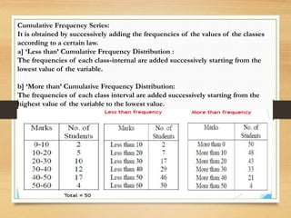 Cumulative Frequency Series:
It is obtained by successively adding the frequencies of the values of the classes
according to a certain law.
a] ‘Less than’ Cumulative Frequency Distribution :
The frequencies of each class-internal are added successively starting from the
lowest value of the variable.
b] ‘More than’ Cumulative Frequency Distribution:
The frequencies of each class interval are added successively starting from the
highest value of the variable to the lowest value.
 