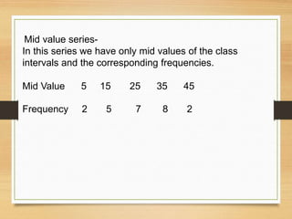 Mid value series-
In this series we have only mid values of the class
intervals and the corresponding frequencies.
Mid Value 5 15 25 35 45
Frequency 2 5 7 8 2
 