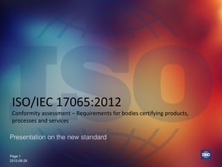 Page 1Page 1
ISO/IEC 17065:2012
Conformity assessment – Requirements for bodies certifying products,
processes and services
Presentation on the new standard
2012-09-26
 