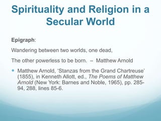 Spirituality and Religion in a
Secular World
Epigraph:
Wandering between two worlds, one dead,
The other powerless to be born. – Matthew Arnold
 Matthew Arnold, ‘Stanzas from the Grand Chartreuse’
(1855), in Kenneth Allott, ed., The Poems of Matthew
Arnold (New York: Barnes and Noble, 1965), pp. 285-
94, 288, lines 85-6.
 