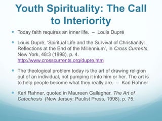 Youth Spirituality: The Call
to Interiority
 Today faith requires an inner life. – Louis Dupré
 Louis Dupré, ‘Spiritual Life and the Survival of Christianity:
Reflections at the End of the Millennium’, in Cross Currents,
New York, 48:3 (1998), p. 4.
http://www.crosscurrents.org/dupre.htm
 The theological problem today is the art of drawing religion
out of an individual, not pumping it into him or her. The art is
to help people become what they really are. – Karl Rahner
 Karl Rahner, quoted in Maureen Gallagher, The Art of
Catechesis (New Jersey: Paulist Press, 1998), p. 75.
 
