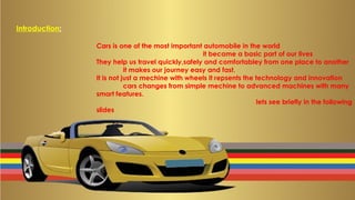 Introduction:
Cars is one of the most important automobile in the world
it became a basic part of our lives
They help us travel quickly,safely and comfortabley from one place to another
it makes our journey easy and fast.
It is not just a mechine with wheels it repsents the technology and innovation
cars changes from simple mechine to advanced machines with many
smart features.
lets see briefly in the following
slides
 