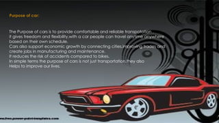 Purpose of car:
The Purpose of cars is to provide comfortable and reliable transpotation .
it gives freedom and flexibility,with a car people can travel anytime anywhere
based on their own schedule.
Cars also support economic growth by connecting cities,improving trades and
create jobs in manufacturing and maintenance.
It reduces the risk of accidents compared to bikes.
In simple terms the purpose of cars is not just transportation,they also
Helps to improve our lives.
 