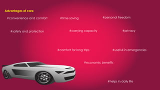 Advantages of cars:
#convenience and comfort #time saving #personal freedom
#safety and protection #carrying capacity #privacy
#comfort for long trips #usefull in emergencies
#economic benefits
#helps in daily life
 
