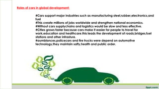 h
Roles of cars in global development:
#Cars support major industries such as manufacturing steel,rubber,electronics,and
fuel
#This create millions of jobs worldwide and strengthen national economics.
#Without cars supplychains and logistics would be slow and less effective.
#Cities grows faster because cars make it easier for people to travel for
work,education and healthcare.this leads the development of roads,bridges,fuel
stations and other infrasture.
#aumblances,policecars and fire trucks were depend on automotive
technology,they maintain safty,health and public order.
 