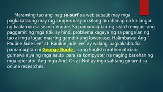 Maraming tao ang nag se-surf sa web subalit may mga
pagkakataong may mga impormasyon silang hinahanap na kailangan
ng kaalaman sa search engine. Sa pamamagitan ng search engine, ang
paggamit ng mga titik ay hindi problema kagaya ng sa pangalan ng
tao at mga lugar, maaring gamitin ang lowercase. Halimbawa: Ang “
Pauline Jade Lee” at Pauline jade lee” ay walang pagkakaiba. Sa
pamamagitan ni George Boole , isang English mathematician,
gumawa siya ng mga salita para sa kompyuter na naging basehan ng
mga operator. Ang mga And, Or, at Not ay mga salitang ginamit sa
online researches.
 