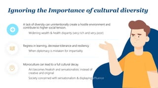 Ignoring the Importance of cultural diversity
A lack of diversity can unintentionally create a hostile environment and
contribute to higher social tension.
Monoculture can lead to a full cultural decay.
Regress in learning, decrease tolerance and resiliency.
Widening wealth & health disparity (very rich and very poor)
Art becomes freakish and sensationalistic instead of
creative and original
When diplomacy is mistaken for impartiality
Society concerned with sensationalism & displaying affluence
 