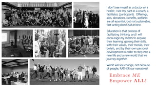 Embrace ME
Empower ALL!
I don’t see myself as a doctor or a
healer; I see my part as a coach, a
facilitator, (participant). Offerings,
aids, donations, benefits, welfares
are all essential, but not sustainable,
fast-acting Band-Aid at best.
Education is that process of
facilitating thinking, and I will
encourage my clients to acquire
their learning, gaining their skills,
with their values, their morals, their
beliefs, and by their own personal
development in order to step into a
new life and a new world that we
journey together.
World will see change, not because
of people, RATHER our narratives!
 