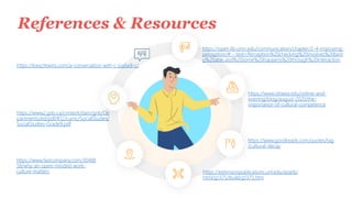 References & Resources
https://open.lib.umn.edu/communication/chapter/2-4-improving-
perception/#:~:text=Perception%20checking%20involves%20bein
g%20able,and%20some%20happens%20through%20interaction
https://www2.gnb.ca/content/dam/gnb/De
partments/ed/pdf/K12/curric/SocialStudies/
SocialStudies-Grade9.pdf
https://www.fastcompany.com/30488
58/why-an-open-minded-work-
culture-matters https://extensionpublications.unl.edu/assets/
html/g1375/build/g1375.htm
https://loeschtwins.com/a-conversation-with-c-joybell-c/.
https://www.ottawa.edu/online-and-
evening/blog/august-2020/the-
importance-of-cultural-competence
https://www.goodreads.com/quotes/tag
/cultural-decay
 