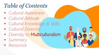 Table of Contents
 Cultural Awareness
 Cultural Attitude
 Cultural Knowledge & Skills
 Cultural Diversity
 Diversity to Multiculturalism
 Summary
 Resources
 