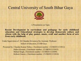 Central University of South Bihar Gaya
A Presentation on Topic
Recent Development in curriculum and pedagogy for early childhood
education and Educational strategies to develop democratic culture and
citizen with the help of play games, music, craft and another form of arts
from early childhood.
Under Supervision of : Dr Chandan Srivastava Sir, Assistant Professor
School of Education, CUSB Gaya
Presented by: Chandan Kumar Dubey, ( Enrolment number : CUSB2011132012)
Pallavi Kumari, ( Enrolment number : CUSB2011132033)
Mohan Singh, ( Enrolment number : CUSB2011132049)
Kishore Gaurav, ( Enrolment number : CUSB2011132014)
 