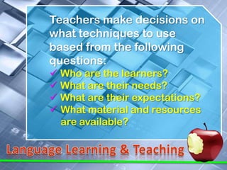 Teachers make decisions on
what techniques to use
based from the following
questions:
 Who are the learners?
 What are their needs?
 What are their expectations?
 What material and resources
  are available?
 