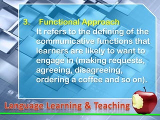 3.    Functional Approach
     It refers to the defining of the
     communicative functions that
     learners are likely to want to
     engage in (making requests,
     agreeing, disagreeing,
     ordering a coffee and so on).
 