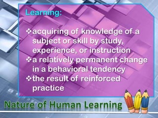 Learning:

acquiring of knowledge of a
 subject or skill by study,
 experience, or instruction
a relatively permanent change
 in a behavioral tendency
the result of reinforced
 practice
 