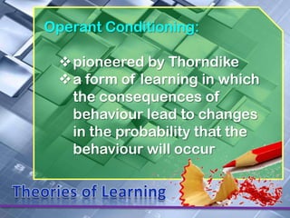 Operant Conditioning:

 pioneered by Thorndike
 a form of learning in which
  the consequences of
  behaviour lead to changes
  in the probability that the
  behaviour will occur
 
