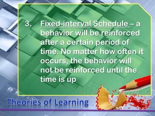 3.   Fixed-interval Schedule – a
     behavior will be reinforced
     after a certain period of
     time. No matter how often it
     occurs, the behavior will
     not be reinforced until the
     time is up
 
