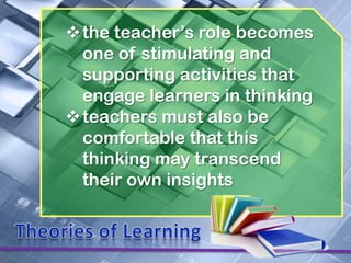 the teacher’s role becomes
 one of stimulating and
 supporting activities that
 engage learners in thinking
teachers must also be
 comfortable that this
 thinking may transcend
 their own insights
 