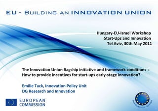 Hungary-EU-Israel Workshop  Start-Ups and Innovation  Tel Aviv, 30th May 2011 The Innovation Union flagship initiative and framework conditions  :  How to provide incentives for start-ups early-stage innovation?    Emilie Tack, Innovation Policy Unit DG Research and Innovation 