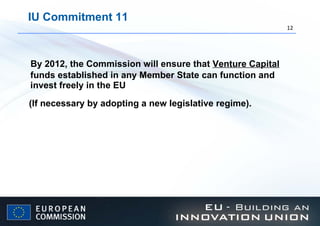 IU Commitment 11 By 2012, the Commission will ensure that  Venture Capital  funds established in any Member State can function and invest freely in the EU (If necessary by adopting a new legislative regime).   
