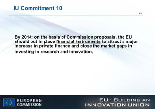 IU Commitment 10 By 2014: on the basis of Commission proposals, the EU should put in place  financial instruments  to attract a major increase in private finance and close the market gaps in investing in research and innovation.   