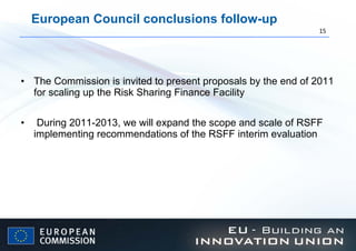 European Council conclusions follow-up The Commission is invited to present proposals by the end of 2011 for scaling up the Risk Sharing Finance Facility  During 2011-2013, we will expand the scope and scale of RSFF implementing recommendations of the RSFF interim evaluation 