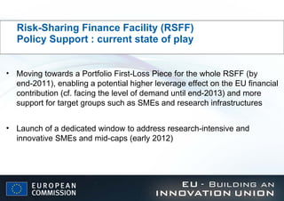 Risk-Sharing Finance Facility (RSFF)    Policy Support : current state of play Moving towards a Portfolio First-Loss Piece for the whole RSFF (by end-2011), enabling a potential higher leverage effect on the EU financial contribution (cf. facing the level of demand until end-2013) and more support for target groups such as SMEs and research infrastructures Launch of a dedicated window to address research-intensive and innovative SMEs and mid-caps (early 2012) 