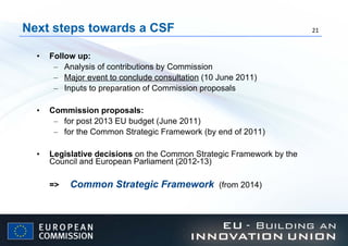 Next steps towards a CSF Follow up:  Analysis of contributions by Commission  Major event to conclude consultation  (10 June 2011) Inputs to preparation of Commission proposals Commission proposals: for post 2013 EU budget (June 2011) for the Common Strategic Framework (by end of 2011)  Legislative decisions  on the Common Strategic Framework by the Council and European Parliament (2012-13) =>  Common Strategic Framework  (from 2014) 