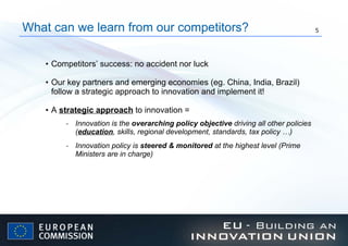 Competitors’ success: no accident nor luck Our key partners and emerging economies (eg. China, India, Brazil) follow a strategic approach to innovation and implement it!  A  strategic approach  to innovation =   Innovation is the  overarching policy objective  driving all other policies ( education , skills, regional development, standards, tax policy …) Innovation policy is  steered & monitored  at the highest level (Prime Ministers are in charge) What can we learn from our competitors? 